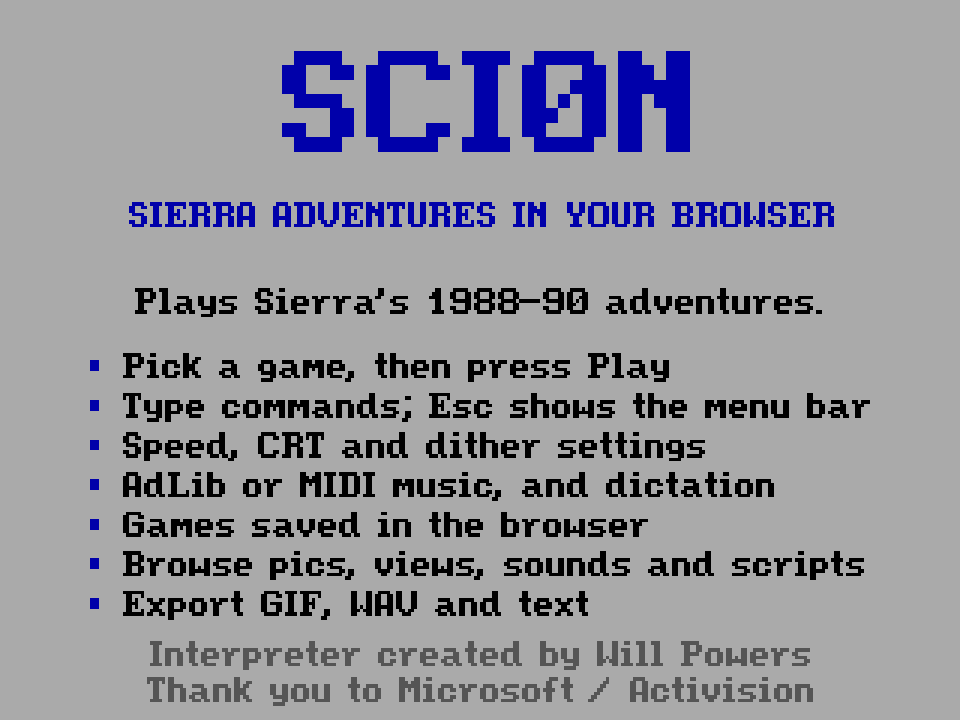 SCI0N: Sierra adventures in your browser. Plays Sierra’s 1988-90 adventures. Pick a game, then press Play. Type commands; Esc shows the menu bar. Speed, CRT and dither settings. AdLib or MIDI music, and dictation. Games saved in the browser. Browse pics, views, sounds and scripts. Export GIF, WAV and text. Interpreter created by Will Powers. Thank you to Microsoft / Activision.